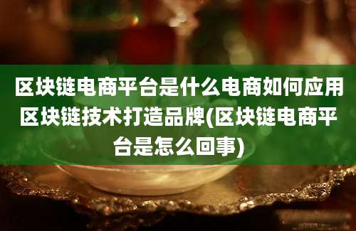 区块链电商平台是什么电商如何应用区块链技术打造品牌(区块链电商平台是怎么回事)