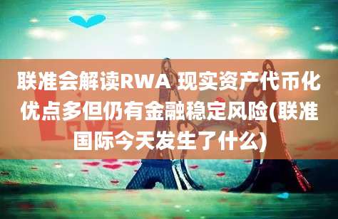 联准会解读RWA 现实资产代币化优点多但仍有金融稳定风险(联准国际今天发生了什么)