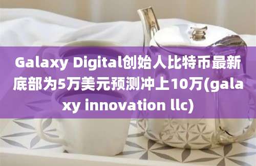 Galaxy Digital创始人比特币最新底部为5万美元预测冲上10万(galaxy innovation llc)