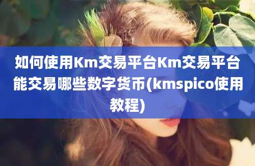 如何使用Km交易平台Km交易平台能交易哪些数字货币(kmspico使用教程)