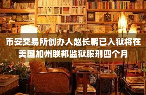 币安交易所创办人赵长鹏已入狱将在美国加州联邦监狱服刑四个月