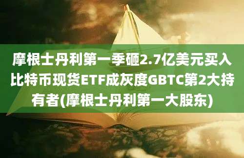 摩根士丹利第一季砸2.7亿美元买入比特币现货ETF成灰度GBTC第2大持有者(摩根士丹利第一大股东)