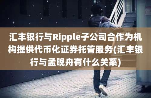 汇丰银行与Ripple子公司合作为机构提供代币化证券托管服务(汇丰银行与孟晚舟有什么关系)