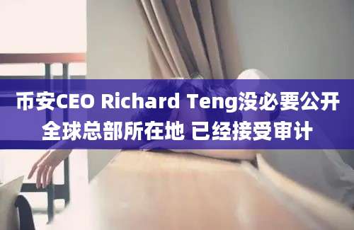 币安CEO Richard Teng没必要公开全球总部所在地 已经接受审计