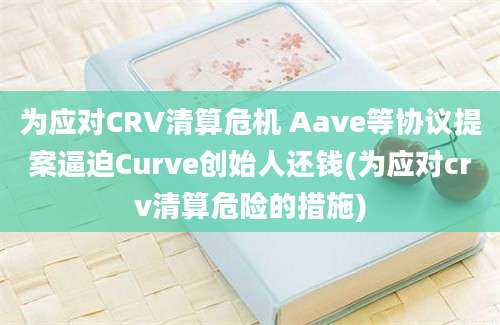 为应对CRV清算危机 Aave等协议提案逼迫Curve创始人还钱(为应对crv清算危险的措施)