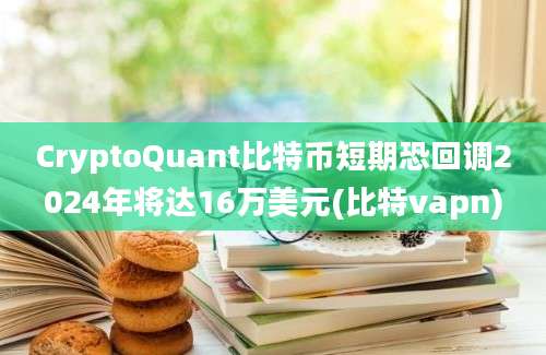 CryptoQuant比特币短期恐回调2024年将达16万美元(比特vapn)