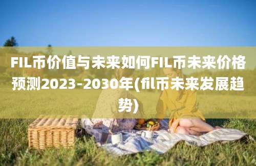 FIL币价值与未来如何FIL币未来价格预测2023-2030年(fil币未来发展趋势)