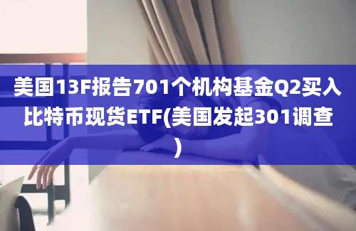 美国13F报告701个机构基金Q2买入比特币现货ETF(美国发起301调查)