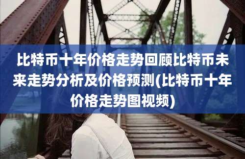 比特币十年价格走势回顾比特币未来走势分析及价格预测(比特币十年价格走势图视频)