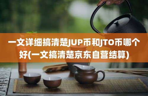 一文详细搞清楚JUP币和JTO币哪个好(一文搞清楚京东自营结算)