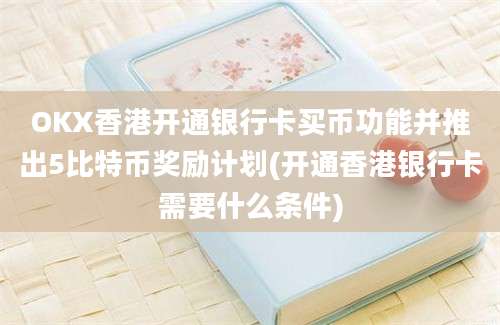 OKX香港开通银行卡买币功能并推出5比特币奖励计划(开通香港银行卡需要什么条件)