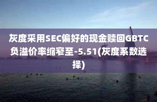 灰度采用SEC偏好的现金赎回GBTC负溢价率缩窄至-5.51(灰度系数选择)