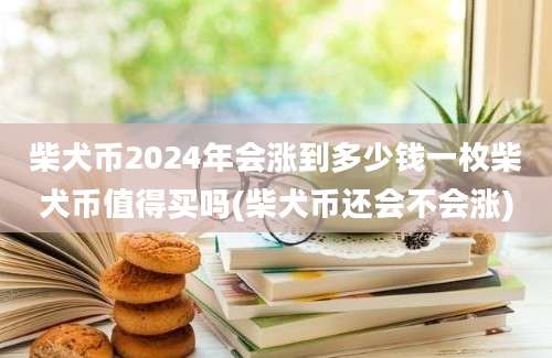 柴犬币2024年会涨到多少钱一枚柴犬币值得买吗(柴犬币还会不会涨)