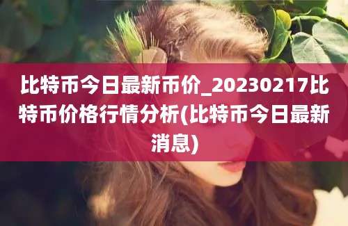 比特币今日最新币价_20230217比特币价格行情分析(比特币今日最新消息)