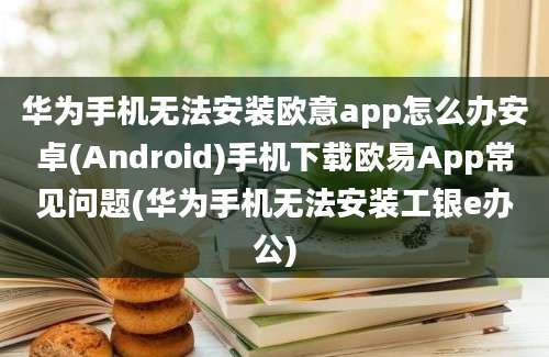 华为手机无法安装欧意app怎么办安卓(Android)手机下载欧易App常见问题(华为手机无法安装工银e办公)