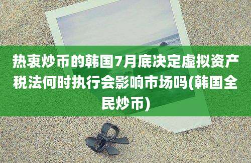 热衷炒币的韩国7月底决定虚拟资产税法何时执行会影响市场吗(韩国全民炒币)