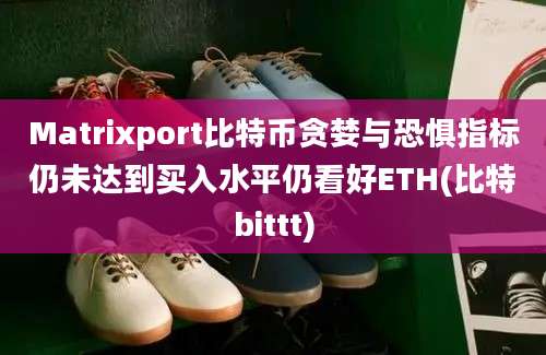 Matrixport比特币贪婪与恐惧指标仍未达到买入水平仍看好ETH(比特bittt)