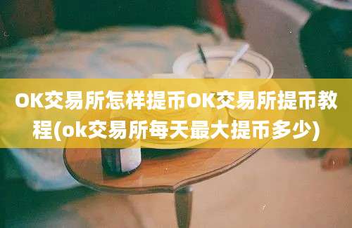 OK交易所怎样提币OK交易所提币教程(ok交易所每天最大提币多少)