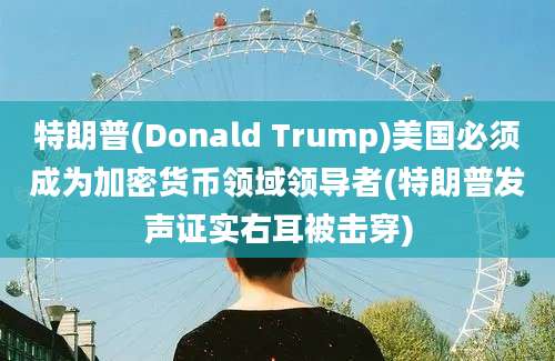 特朗普(Donald Trump)美国必须成为加密货币领域领导者(特朗普发声证实右耳被击穿)