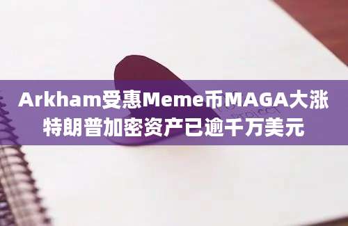 Arkham受惠Meme币MAGA大涨特朗普加密资产已逾千万美元