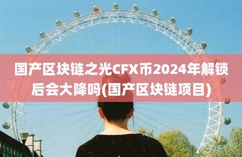 国产区块链之光CFX币2024年解锁后会大降吗(国产区块链项目)