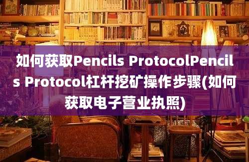 如何获取Pencils ProtocolPencils Protocol杠杆挖矿操作步骤(如何获取电子营业执照)