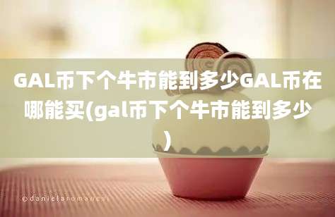 GAL币下个牛市能到多少GAL币在哪能买(gal币下个牛市能到多少)