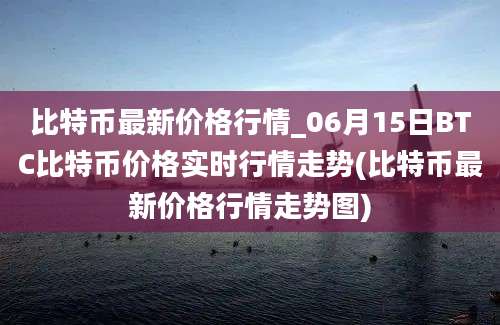 比特币最新价格行情_06月15日BTC比特币价格实时行情走势(比特币最新价格行情走势图)