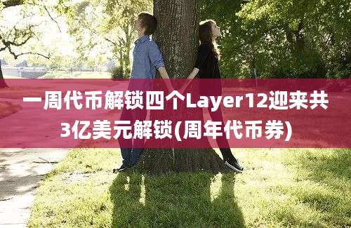 一周代币解锁四个Layer12迎来共3亿美元解锁(周年代币券)