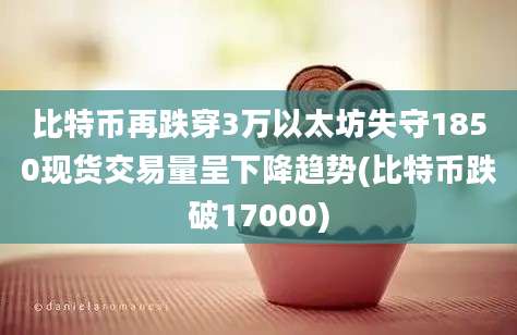 比特币再跌穿3万以太坊失守1850现货交易量呈下降趋势(比特币跌破17000)