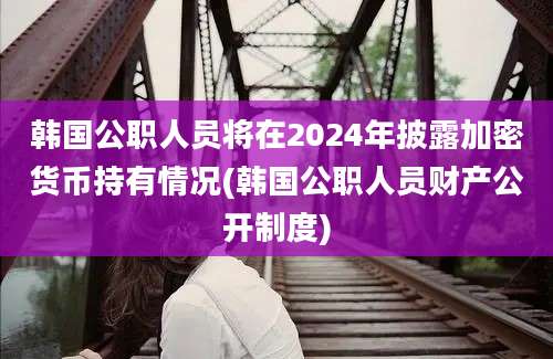 韩国公职人员将在2024年披露加密货币持有情况(韩国公职人员财产公开制度)