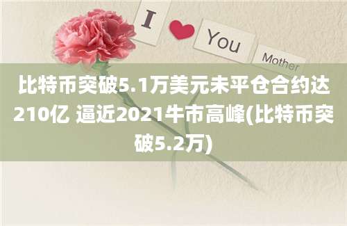 比特币突破5.1万美元未平仓合约达210亿 逼近2021牛市高峰(比特币突破5.2万)