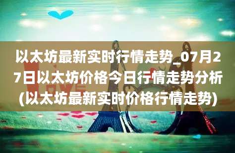 以太坊最新实时行情走势_07月27日以太坊价格今日行情走势分析(以太坊最新实时价格行情走势)