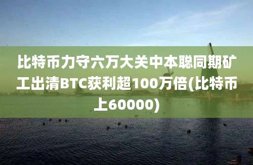 比特币力守六万大关中本聪同期矿工出清BTC获利超100万倍(比特币上60000)