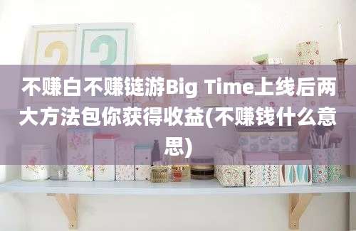 不赚白不赚链游Big Time上线后两大方法包你获得收益(不赚钱什么意思)