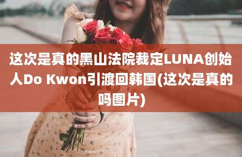 这次是真的黑山法院裁定LUNA创始人Do Kwon引渡回韩国(这次是真的吗图片)