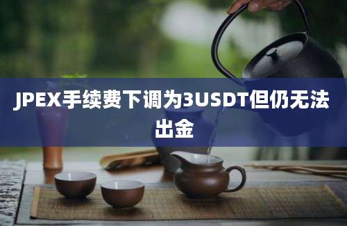 JPEX手续费下调为3USDT但仍无法出金