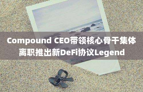 Compound CEO带领核心骨干集体离职推出新DeFi协议Legend