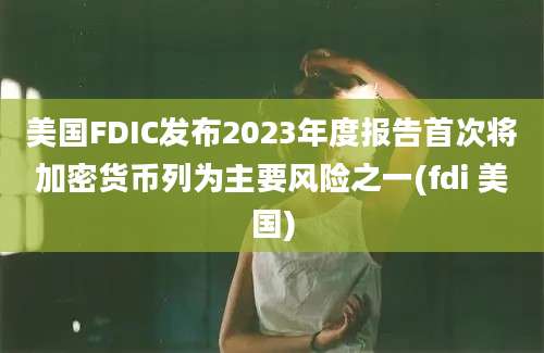 美国FDIC发布2023年度报告首次将加密货币列为主要风险之一(fdi 美国)