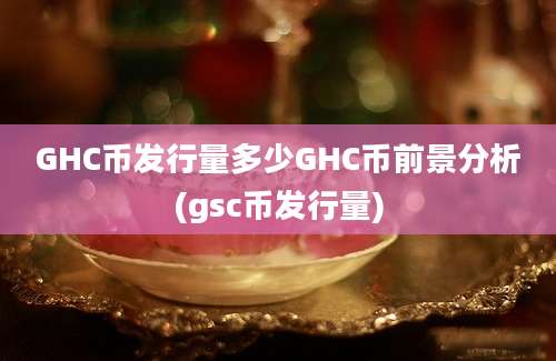 GHC币发行量多少GHC币前景分析(gsc币发行量)