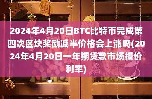 2024年4月20日BTC比特币完成第四次区块奖励减半价格会上涨吗(2024年4月20日一年期贷款市场报价利率)