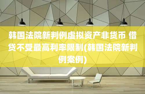 韩国法院新判例虚拟资产非货币 借贷不受最高利率限制(韩国法院新判例案例)