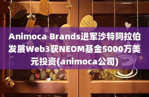 Animoca Brands进军沙特阿拉伯发展Web3获NEOM基金5000万美元投资(animoca公司)