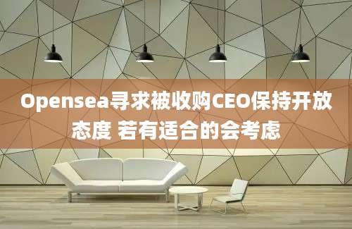 Opensea寻求被收购CEO保持开放态度 若有适合的会考虑