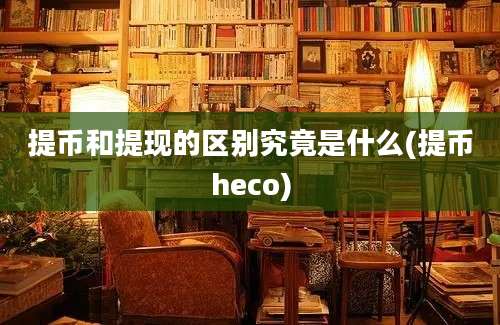 提币和提现的区别究竟是什么(提币heco)