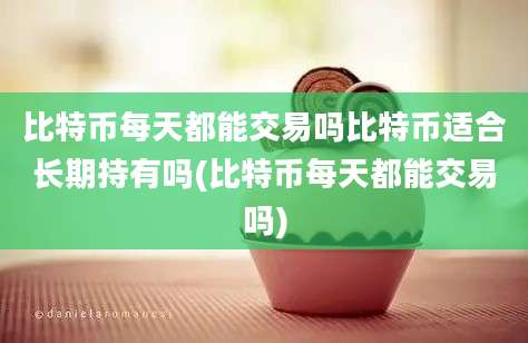 比特币每天都能交易吗比特币适合长期持有吗(比特币每天都能交易吗)