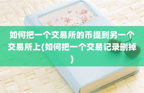 如何把一个交易所的币提到另一个交易所上(如何把一个交易记录删掉)