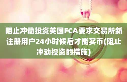 阻止冲动投资英国FCA要求交易所新注册用户24小时候后才能买币(阻止冲动投资的措施)