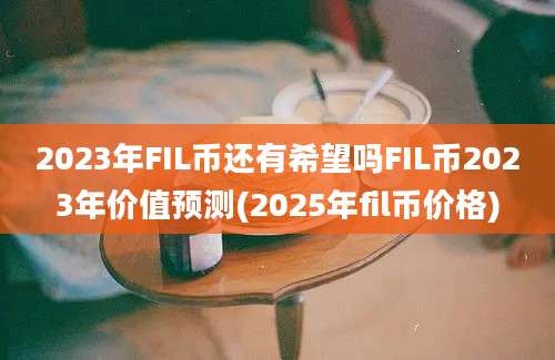 2023年FIL币还有希望吗FIL币2023年价值预测(2025年fil币价格)