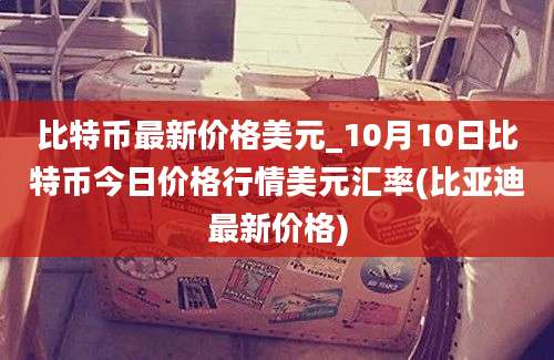 比特币最新价格美元_10月10日比特币今日价格行情美元汇率(比亚迪最新价格)